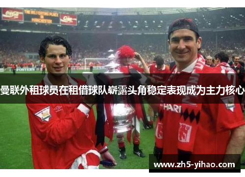 曼联外租球员在租借球队崭露头角稳定表现成为主力核心