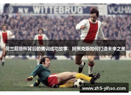 荷兰超级杯背后的青训成功故事:阿贾克斯如何打造未来之星 荷兰超级杯背后的青训成功故事:阿贾克斯如何打造未来之星