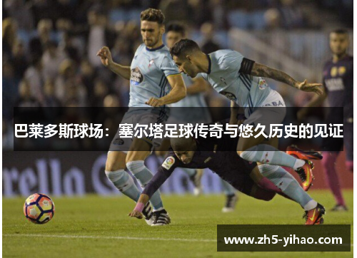 巴莱多斯球场：塞尔塔足球传奇与悠久历史的见证