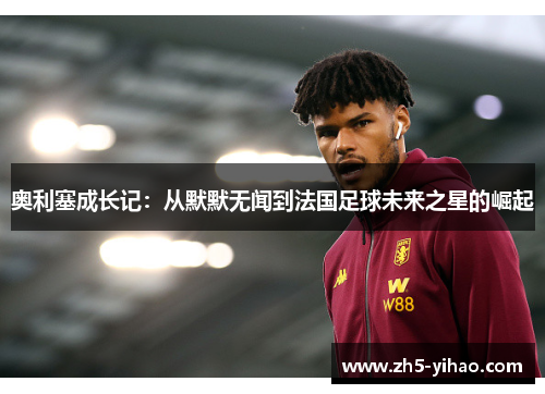 奥利塞成长记:从默默无闻到法国足球未来之星的崛起 奥利塞成长记:从默默无闻到法国足球未来之星的崛起