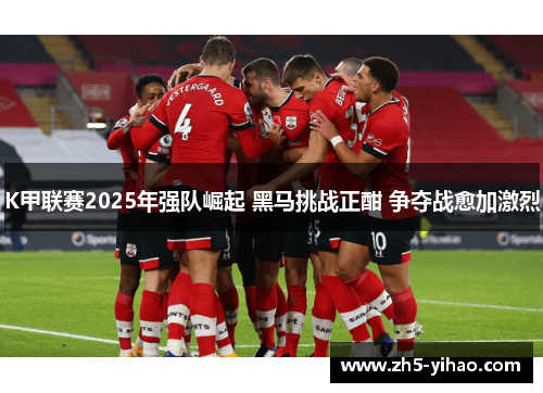 K甲联赛2025年强队崛起 黑马挑战正酣 争夺战愈加激烈