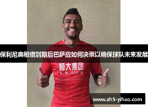 保利尼奥租借到期后巴萨应如何决策以确保球队未来发展