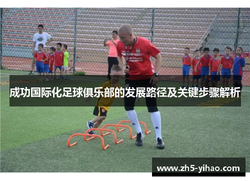 成功国际化足球俱乐部的发展路径及关键步骤解析 成功国际化足球俱乐部的发展路径及关键步骤解析