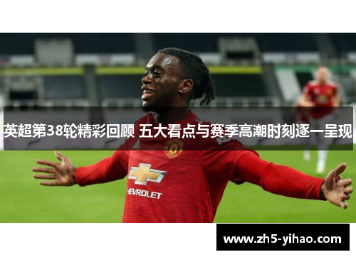 英超第38轮精彩回顾 五大看点与赛季高潮时刻逐一呈现 英超第38轮精彩回顾 五大看点与赛季高潮时刻逐一呈现