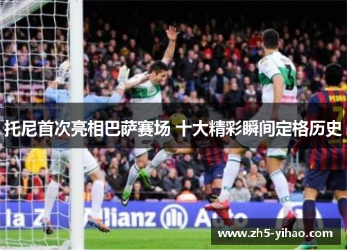 托尼首次亮相巴萨赛场 十大精彩瞬间定格历史