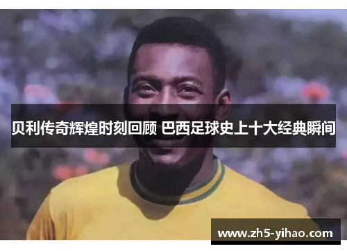 贝利传奇辉煌时刻回顾 巴西足球史上十大经典瞬间 贝利传奇辉煌时刻回顾 巴西足球史上十大经典瞬间