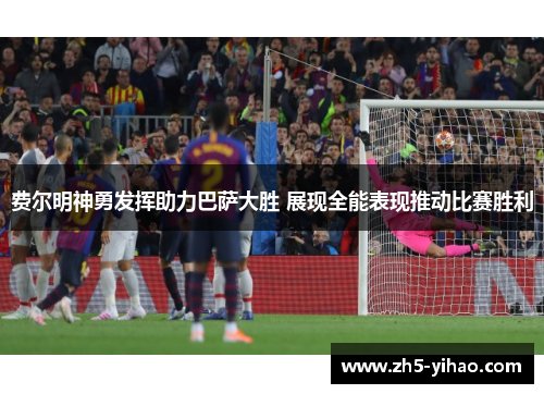 费尔明神勇发挥助力巴萨大胜 展现全能表现推动比赛胜利