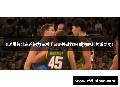 周琦带领北京首钢力克对手展现关键作用 成为胜利的重要功臣