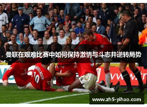 曼联在艰难比赛中如何保持激情与斗志并逆转局势