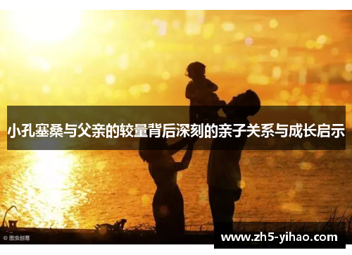 小孔塞桑与父亲的较量背后深刻的亲子关系与成长启示