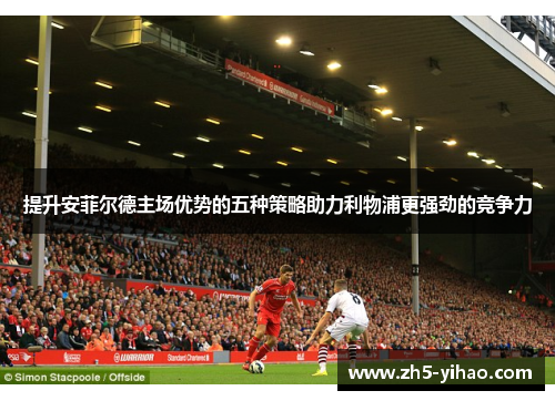 提升安菲尔德主场优势的五种策略助力利物浦更强劲的竞争力