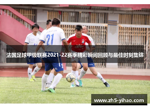 法国足球甲级联赛2021-22赛季精彩瞬间回顾与最佳时刻集锦