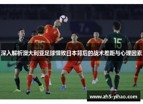 深入解析澳大利亚足球惜败日本背后的战术差距与心理因素 深入解析澳大利亚足球惜败日本背后的战术差距与心理因素