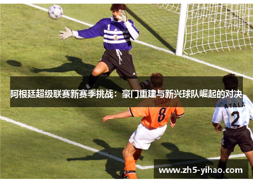 阿根廷超级联赛新赛季挑战:豪门重建与新兴球队崛起的对决 阿根廷超级联赛新赛季挑战:豪门重建与新兴球队崛起的对决