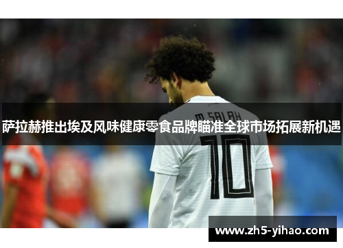 萨拉赫推出埃及风味健康零食品牌瞄准全球市场拓展新机遇 萨拉赫推出埃及风味健康零食品牌瞄准全球市场拓展新机遇