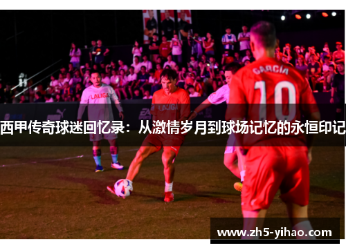 西甲传奇球迷回忆录：从激情岁月到球场记忆的永恒印记