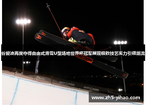 谷爱凌再度夺得自由式滑雪U型场地世界杯冠军展现极致技艺实力引领潮流
