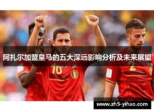 阿扎尔加盟皇马的五大深远影响分析及未来展望