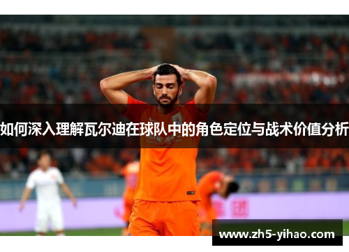 如何深入理解瓦尔迪在球队中的角色定位与战术价值分析 如何深入理解瓦尔迪在球队中的角色定位与战术价值分析